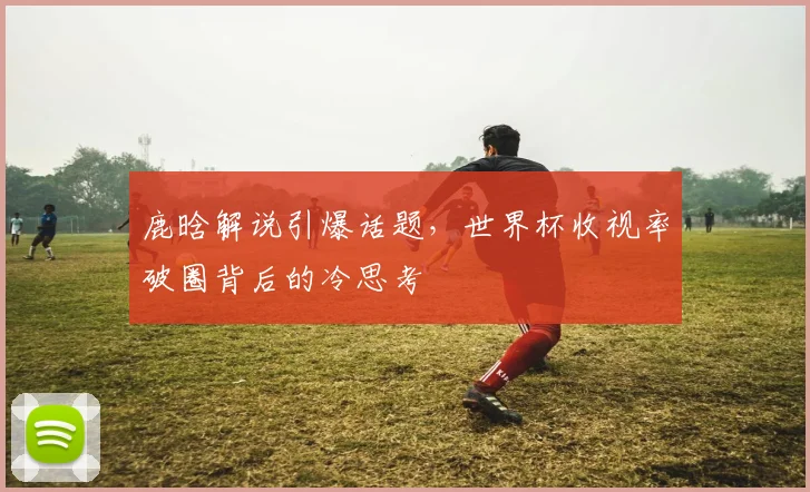 鹿晗解说引爆话题，世界杯收视率破圈背后的冷思考