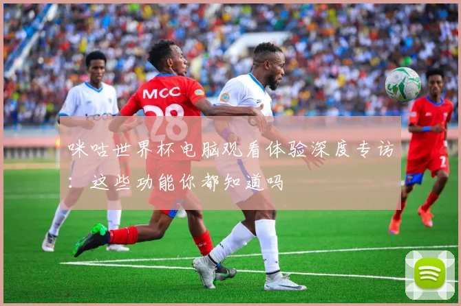 咪咕世界杯电脑观看体验深度专访：这些功能你都知道吗