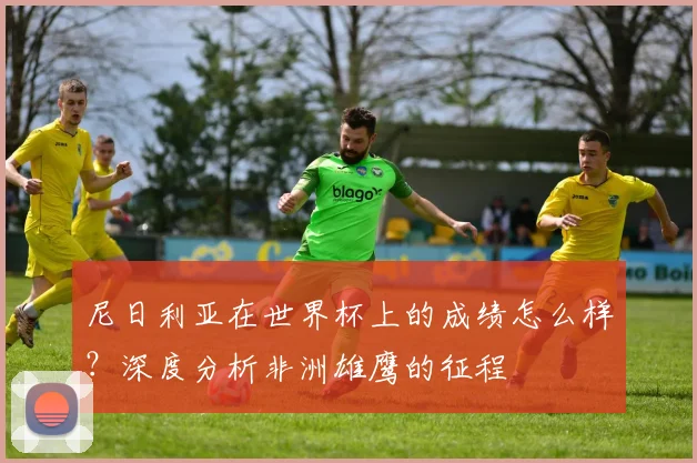 尼日利亚在世界杯上的成绩怎么样？深度分析非洲雄鹰的征程